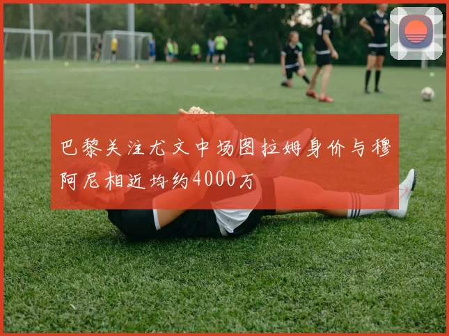巴黎关注尤文中场图拉姆身价与穆阿尼相近均约4000万
