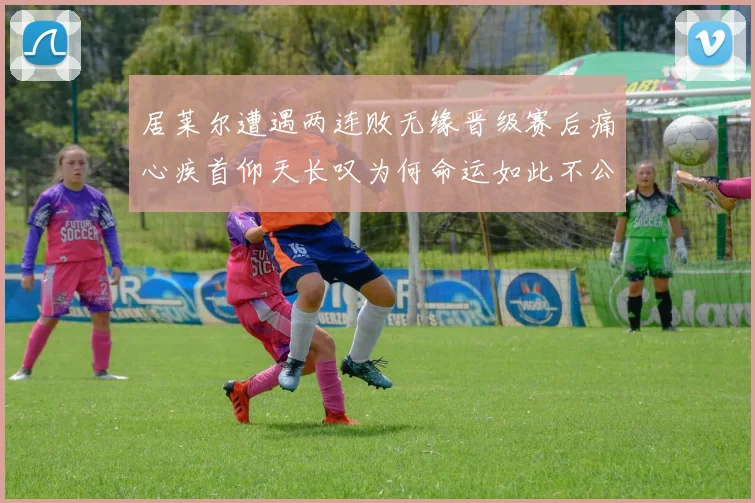 居莱尔遭遇两连败无缘晋级赛后痛心疾首仰天长叹为何命运如此不公