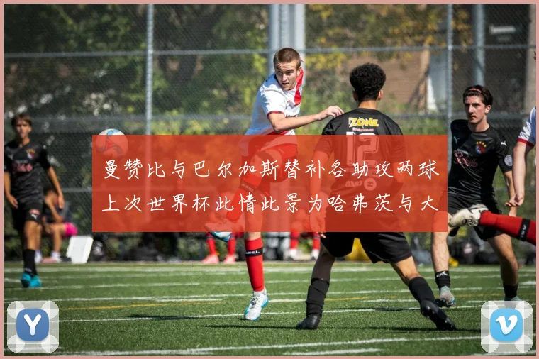 曼赞比与巴尔加斯替补各助攻两球上次世界杯此情此景为哈弗茨与大菲尔
