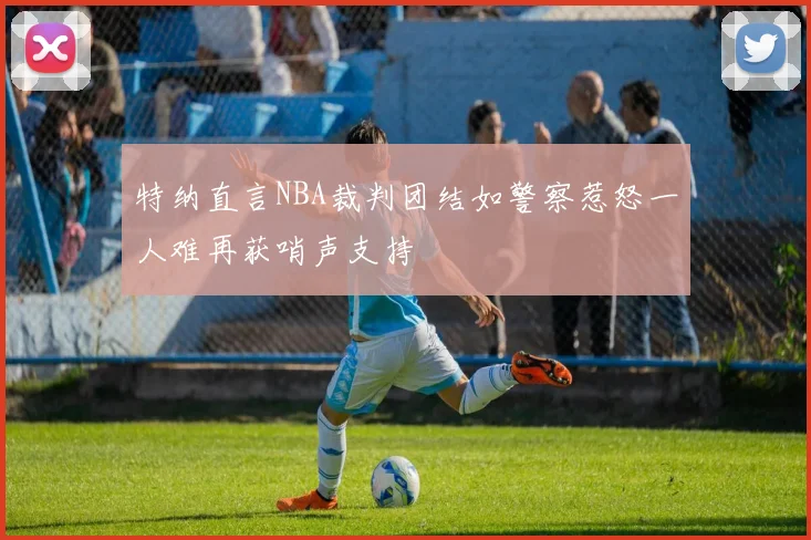 特纳直言NBA裁判团结如警察惹怒一人难再获哨声支持
