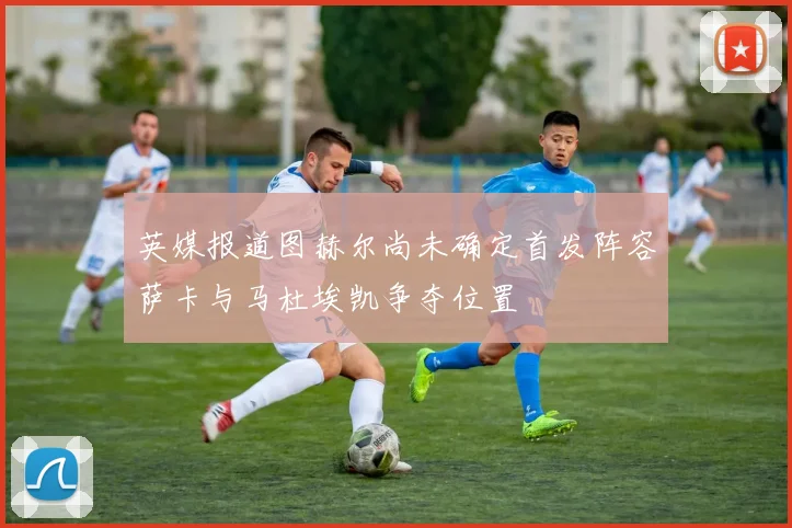 英媒报道图赫尔尚未确定首发阵容萨卡与马杜埃凯争夺位置