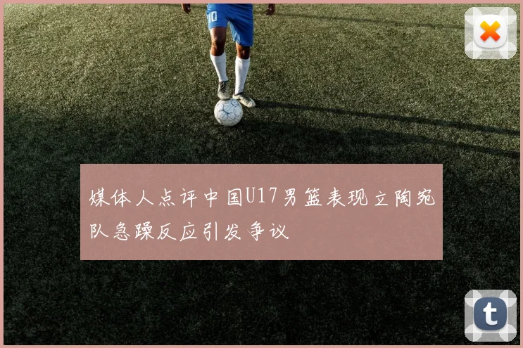 媒体人点评中国U17男篮表现立陶宛队急躁反应引发争议