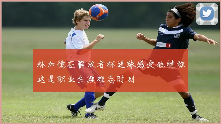 林加德在解放者杯进球感受独特称这是职业生涯难忘时刻