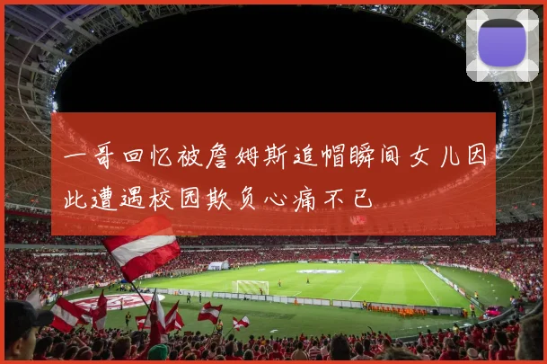 一哥回忆被詹姆斯追帽瞬间女儿因此遭遇校园欺负心痛不已