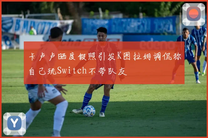 卡卢卢晒度假照引发K图拉姆调侃称自己玩Switch不带队友